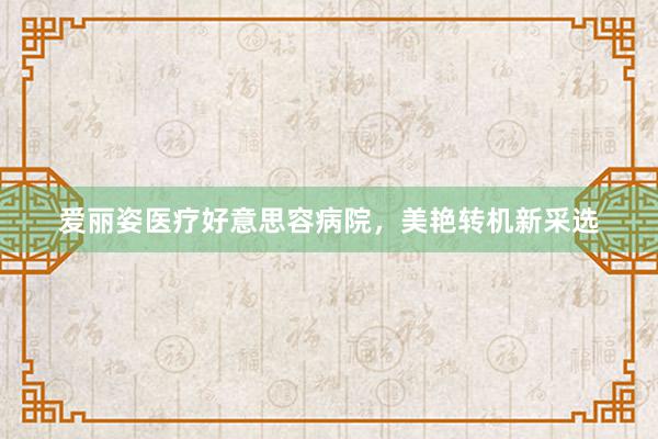 爱丽姿医疗好意思容病院，美艳转机新采选
