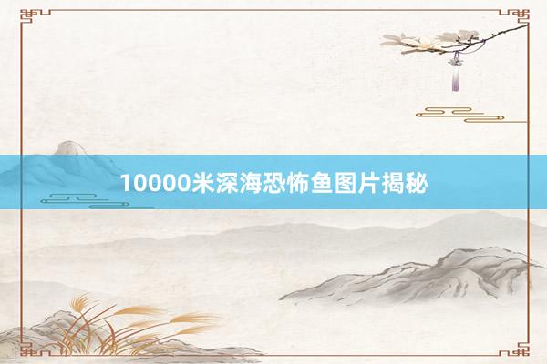 10000米深海恐怖鱼图片揭秘